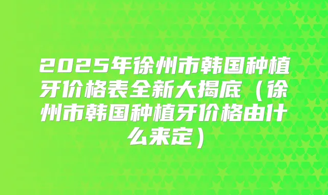 2025年徐州市韩国种植牙价格表全新大揭底（徐州市韩国种植牙价格由什么来定）