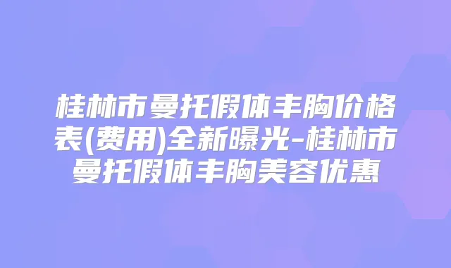 桂林市曼托假体丰胸价格表(费用)全新曝光-桂林市曼托假体丰胸美容优惠
