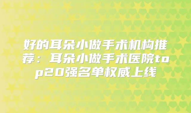 好的耳朵小做手术机构推荐：耳朵小做手术医院top20强名单上线