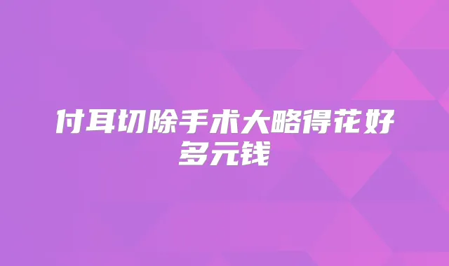 付耳切除手术大略得花好多元钱