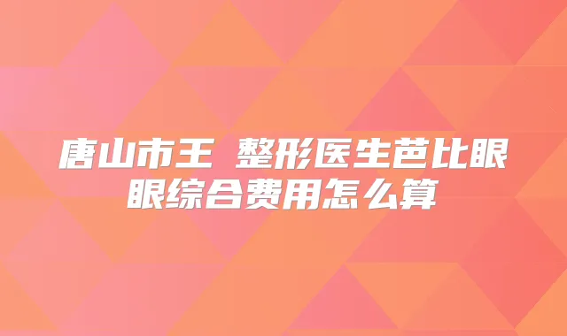 唐山市王飏整形医生芭比眼眼综合费用怎么算