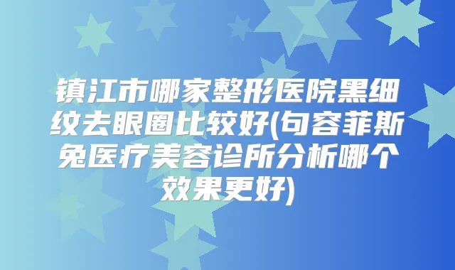 镇江市哪家整形医院黑细纹去眼圈比较好(句容菲斯兔医疗美容诊所分析哪个效果更好)