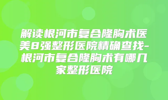 解读根河市复合隆胸术医美8强整形医院精确查找-根河市复合隆胸术有哪几家整形医院