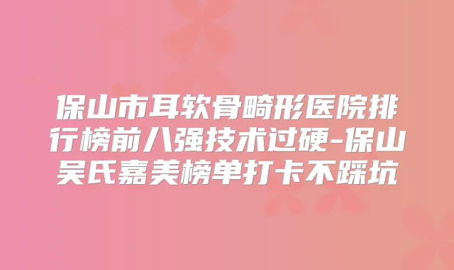 保山市耳软骨畸形医院排行榜前八强技术过硬-保山吴氏嘉美榜单打卡不踩坑