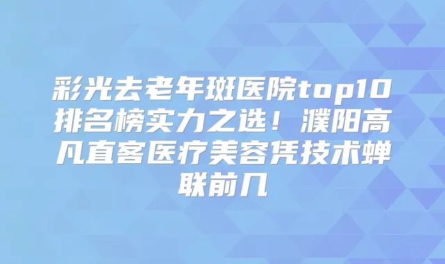 彩光去老年斑医院top10排名榜实力之选！濮阳高凡直客医疗美容凭技术蝉联前几