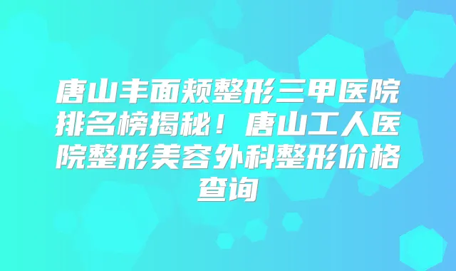 唐山丰面颊整形三甲医院排名榜揭秘！唐山工人医院整形美容外科整形价格查询