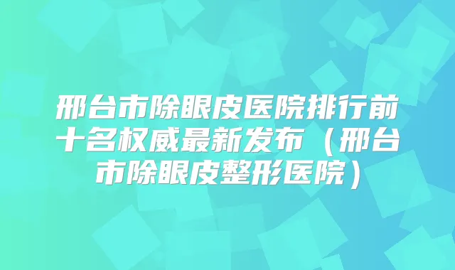 邢台市除眼皮医院排行前十名新发布(邢台市除眼皮整形医院)