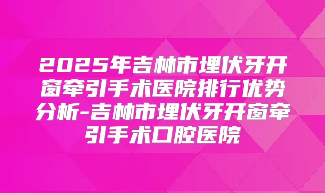 2025年吉林市埋伏牙开窗牵引手术医院排行优势分析-吉林市埋伏牙开窗牵引手术口腔医院