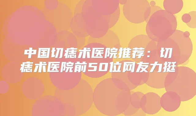 中国切痣术医院推荐:切痣术医院前50位网友力挺