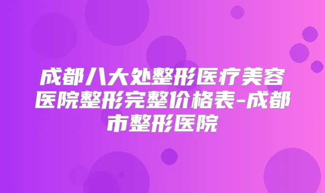 成都八大处整形医疗美容医院整形完整价格表-成都市整形医院