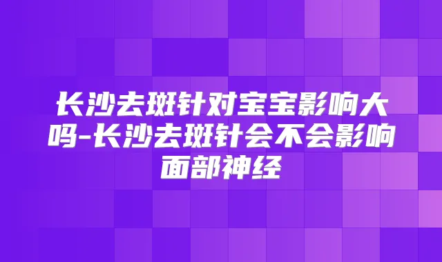 长沙去斑针对宝宝影响大吗-长沙去斑针会不会影响面部神经