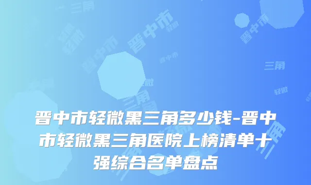 晋中市轻微黑三角多少钱-晋中市轻微黑三角医院上榜清单十强综合名单盘点