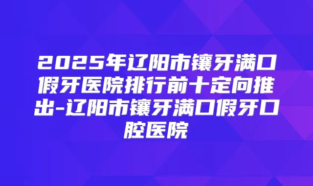 2025年辽阳市镶牙满口假牙医院排行前十定向推出-辽阳市镶牙满口假牙口腔医院