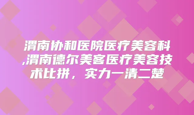 渭南协和医院医疗美容科,渭南德尔美客医疗美容技术比拼，实力一清二楚