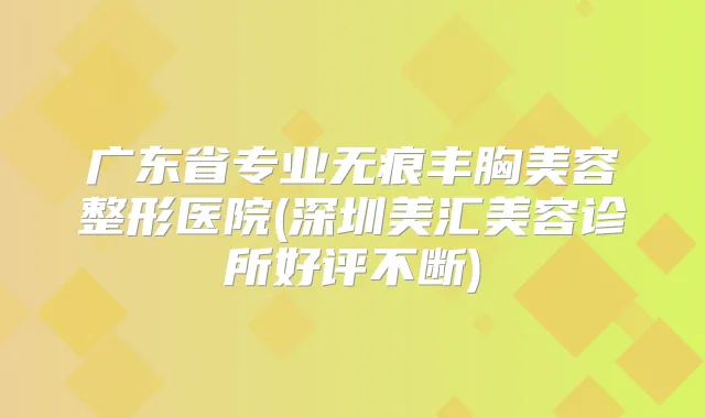 广东省专业无痕丰胸美容整形医院(深圳美汇美容诊所好评不断)