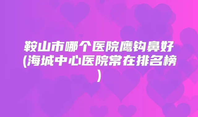鞍山市哪个医院鹰钩鼻好(海城中心医院常在排名榜)