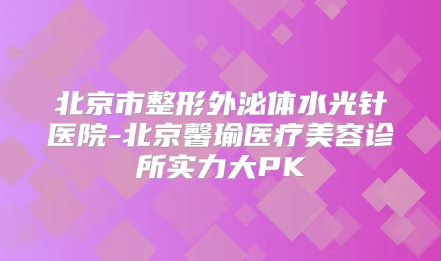 北京市整形外泌体水光针医院-北京馨瑜医疗美容诊所实力大PK