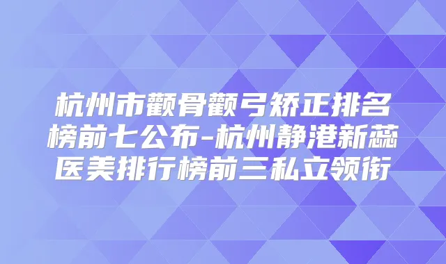 杭州市颧骨颧弓矫正排名榜前七公布-杭州静港新蕊医美排行榜前三私立领衔