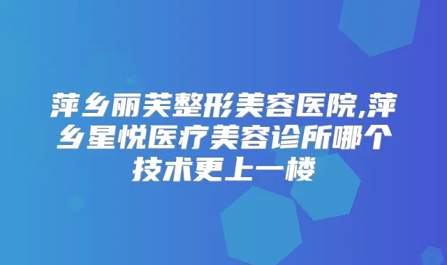 萍乡丽芙整形美容医院,萍乡星悦医疗美容诊所哪个技术更上一楼