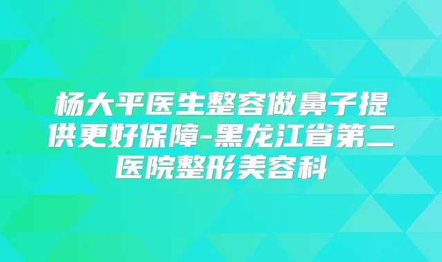 杨大平医生整容做鼻子提供更好保障-黑龙江省第二医院整形美容科