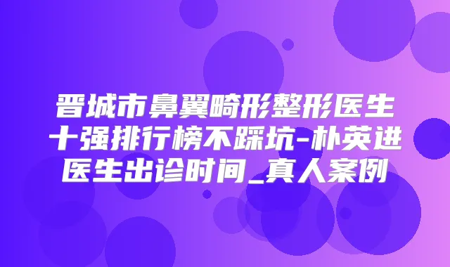 晋城市鼻翼畸形整形医生十强排行榜不踩坑-朴英进医生出诊时间_真人案例