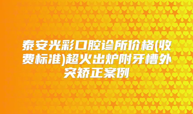 泰安光彩口腔诊所价格(收费标准)超火出炉附牙槽外突矫正案例