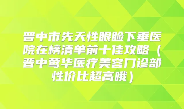 晋中市先天性眼睑下垂医院在榜清单前十佳攻略（晋中医疗美容门诊部性价比超高哦）