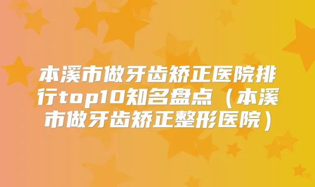 本溪市做牙齿矫正医院排行top10知名盘点（本溪市做牙齿矫正整形医院）