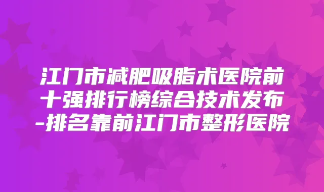 江门市减肥吸脂术医院前十强排行榜综合技术发布-排名靠前江门市整形医院