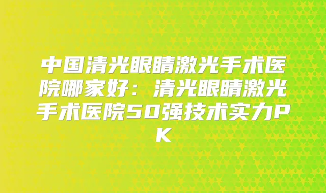 中国清光眼睛激光手术医院哪家好：清光眼睛激光手术医院50强技术实力PK