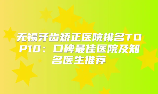无锡牙齿矫正医院排名TOP10:口碑佳医院及知名医生推荐