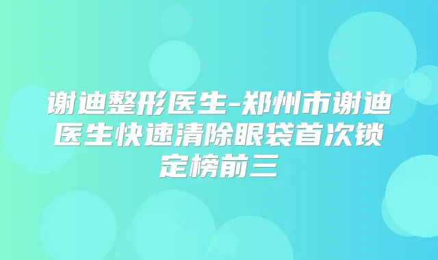 谢迪整形医生-郑州市谢迪医生快速清除眼袋锁定榜前三