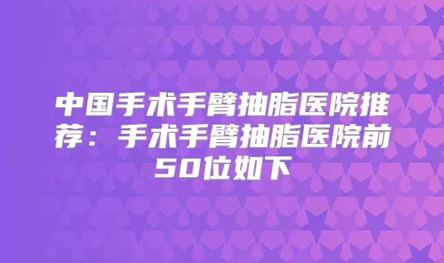 中国手术手臂抽脂医院推荐:手术手臂抽脂医院前50位如下