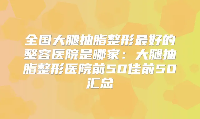 全国大腿抽脂整形好的整容医院是哪家：大腿抽脂整形医院前50佳前50汇总