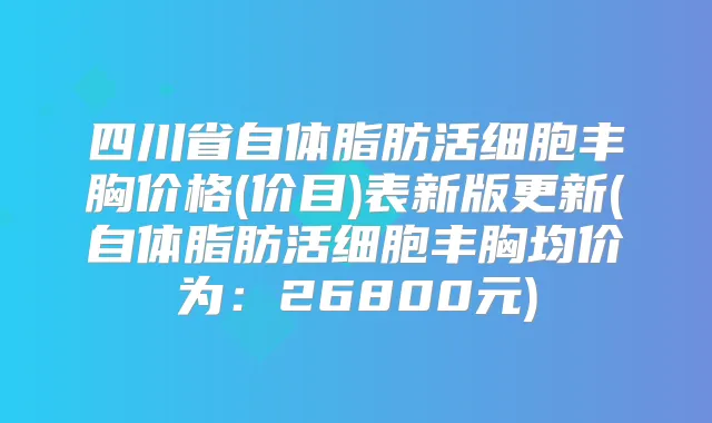 四川省自体脂肪活细胞丰胸价格(价目)表新版更新(自体脂肪活细胞丰胸均价为：26800元)