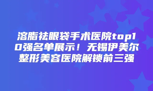 溶脂祛眼袋手术医院top10强名单展示！无锡伊美尔整形美容医院解锁前三强