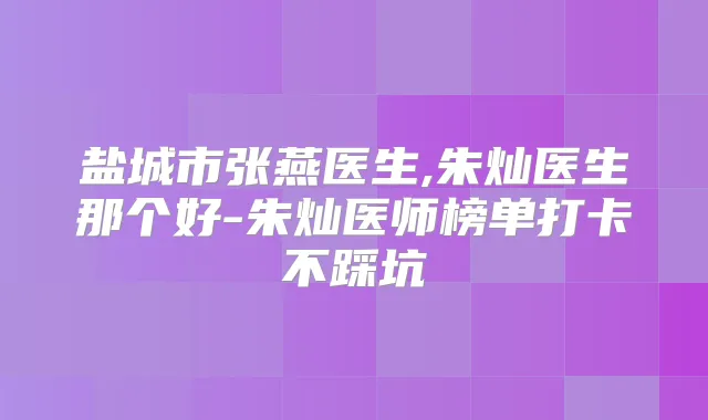 盐城市张燕医生,朱灿医生那个好-朱灿医师榜单打卡不踩坑