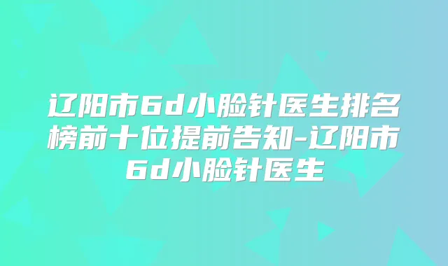 辽阳市6d小脸针医生排名榜前十位提前告知-辽阳市6d小脸针医生