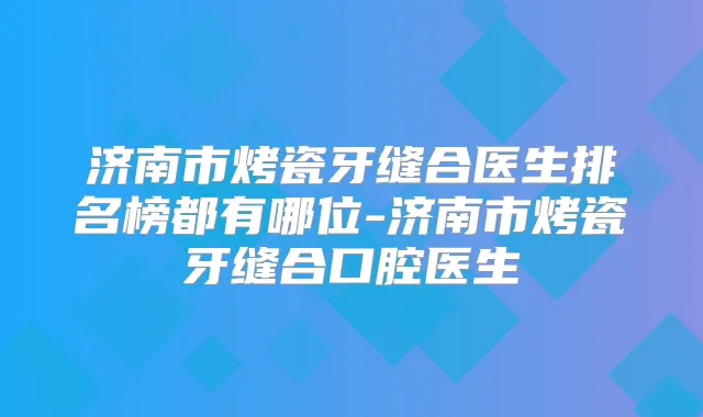 济南市烤瓷牙缝合医生排名榜都有哪位-济南市烤瓷牙缝合口腔医生