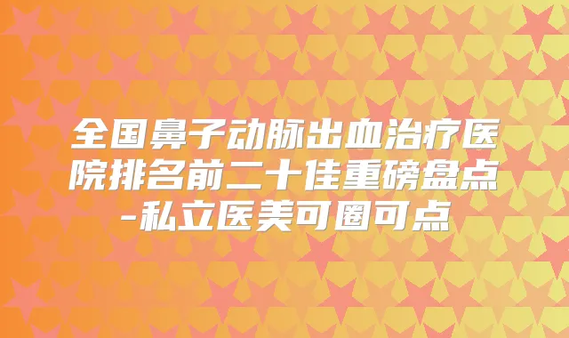 全国鼻子动脉出血医院排名前二十佳重磅盘点-私立医美可圈可点