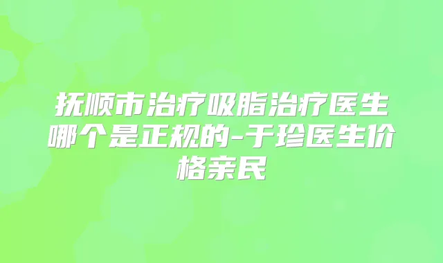 抚顺市吸脂医生哪个是正规的-于珍医生价格亲民