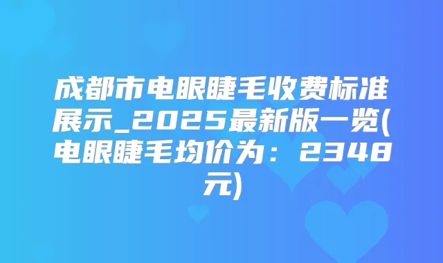成都市电眼睫毛收费标准展示_2025新版一览(电眼睫毛均价为：2348元)