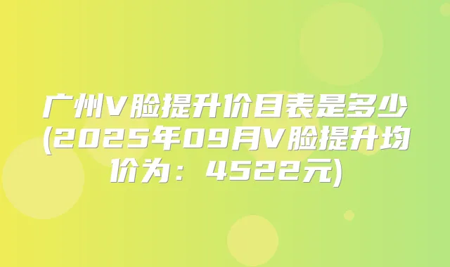 广州V脸提升价目表是多少(2025年09月V脸提升均价为：4522元)