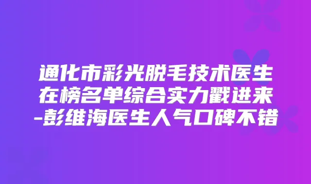 通化市彩光脱毛技术医生在榜名单综合实力戳进来-彭维海医生人气口碑不错
