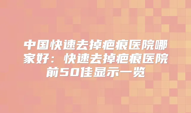 中国快速去掉疤痕医院哪家好：快速去掉疤痕医院前50佳显示一览