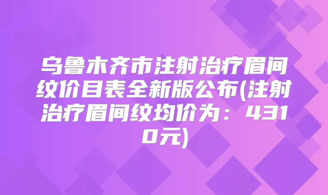乌鲁木齐市注射眉间纹价目表全新版公布(注射眉间纹均价为:4310元)