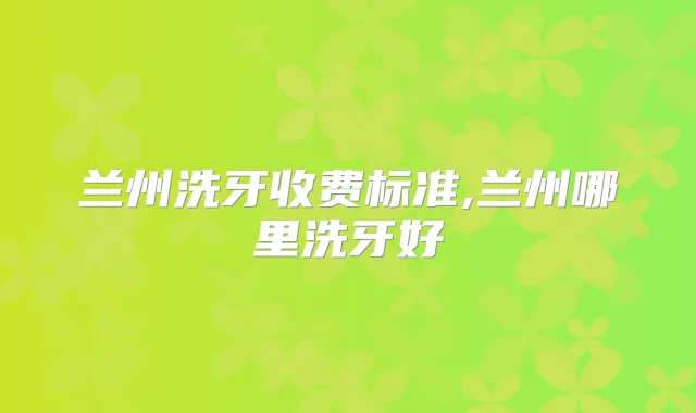 兰州洗牙收费标准,兰州哪里洗牙好