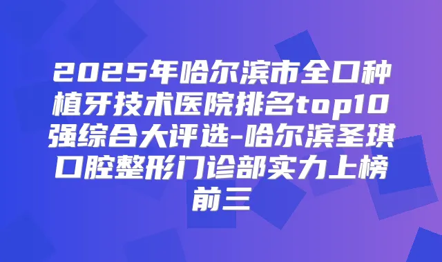 2025年哈尔滨市全口种植牙技术医院排名top10强综合大评选-哈尔滨圣琪口腔整形门诊部实力上榜前三