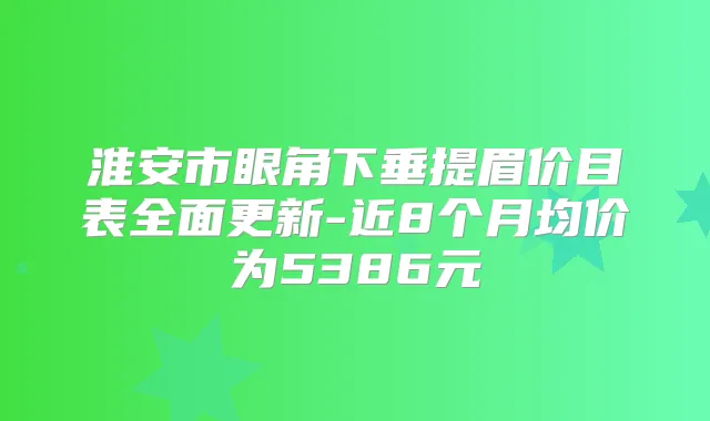 淮安市眼角下垂提眉价目表全面更新-近8个月均价为5386元