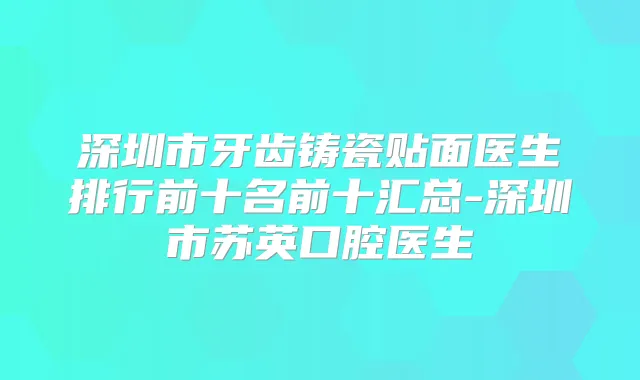 深圳市牙齿铸瓷贴面医生排行前十名前十汇总-深圳市苏英口腔医生
